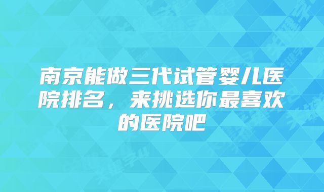 南京能做三代试管婴儿医院排名，来挑选你最喜欢的医院吧