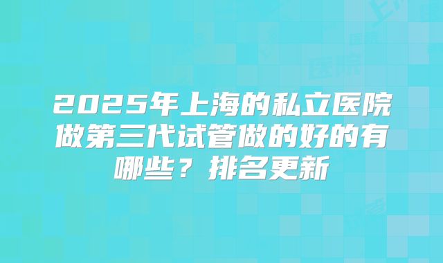 2025年上海的私立医院做第三代试管做的好的有哪些？排名更新
