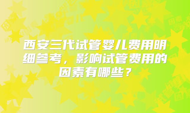西安三代试管婴儿费用明细参考,影响试管费用的因素有哪些?