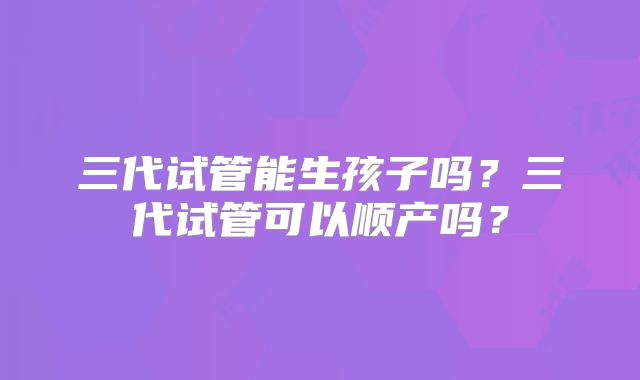三代试管能生孩子吗?三代试管可以顺产吗?
