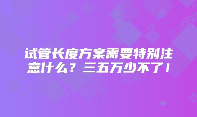 试管长度方案需要特别注意什么？三五万少不了！