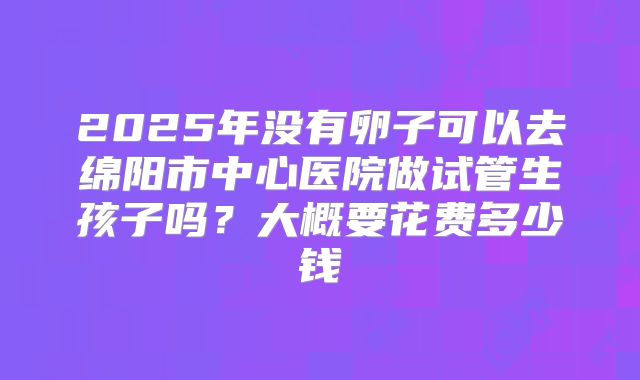 2025年没有卵子可以去绵阳市中心医院做试管生孩子吗？大概要花费多少钱