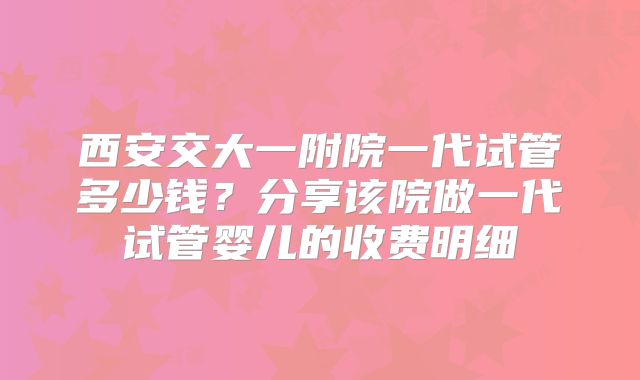 西安交大一附院一代试管多少钱？分享该院做一代试管婴儿的收费明细