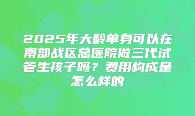2025年大龄单身可以在南部战区总医院做三代试管生孩子吗?费用构成是怎么样的