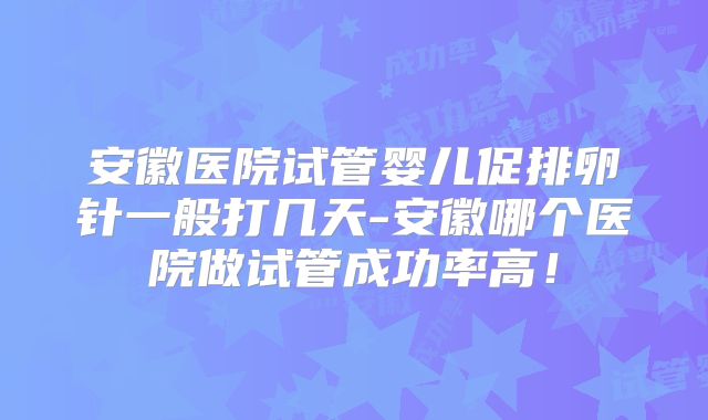 安徽医院试管婴儿促排卵针一般打几天-安徽哪个医院做试管成功率高！