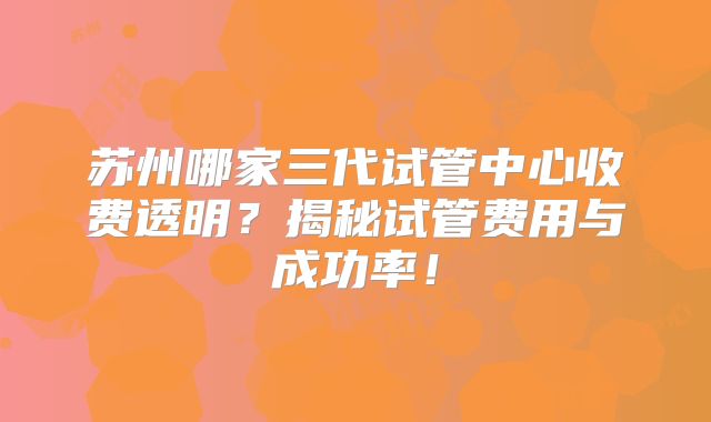 苏州哪家三代试管中心收费透明?揭秘试管费用与成功率!
