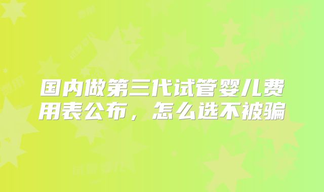 国内做第三代试管婴儿费用表公布,怎么选不被骗