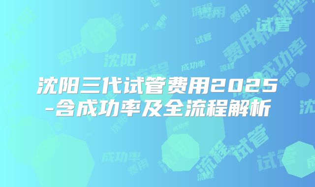 沈阳三代试管费用2025-含成功率及全流程解析