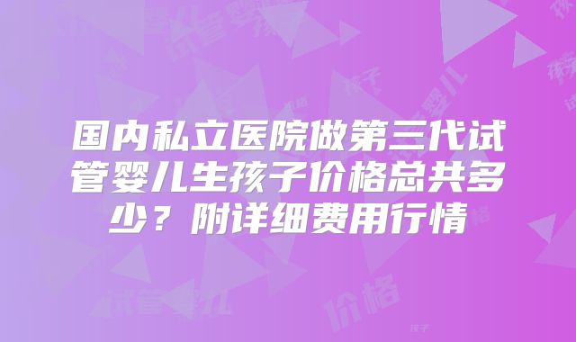 国内私立医院做第三代试管婴儿生孩子价格总共多少?附详细费用行情