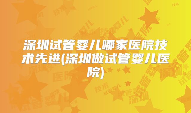 深圳试管婴儿哪家医院技术先进(深圳做试管婴儿医院)
