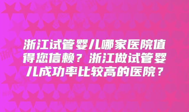 浙江试管婴儿哪家医院值得您信赖？浙江做试管婴儿成功率比较高的医院？