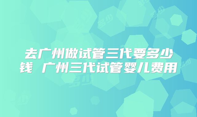 去广州做试管三代要多少钱 广州三代试管婴儿费用