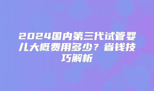 2024国内第三代试管婴儿大概费用多少?省钱技巧解析