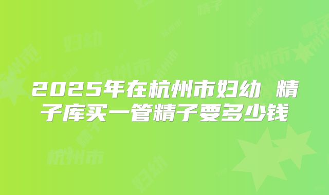 2025年在杭州市妇幼 精子库买一管精子要多少钱