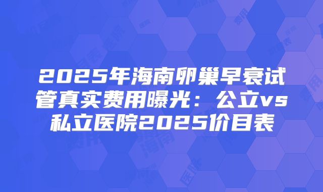 2025年海南卵巢早衰试管真实费用曝光：公立vs私立医院2025价目表