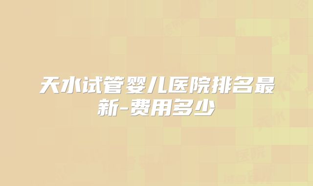 天水试管婴儿医院排名最新-费用多少