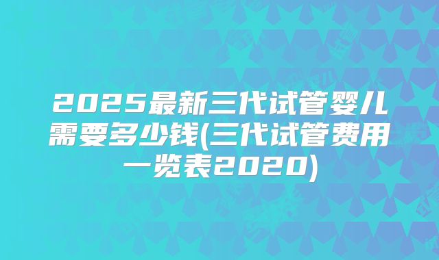 2025最新三代试管婴儿需要多少钱(三代试管费用一览表2020)