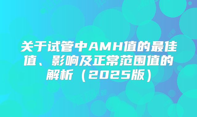 关于试管中AMH值的最佳值、影响及正常范围值的解析（2025版）