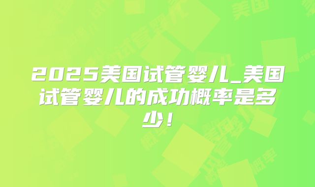 2025美国试管婴儿_美国试管婴儿的成功概率是多少！