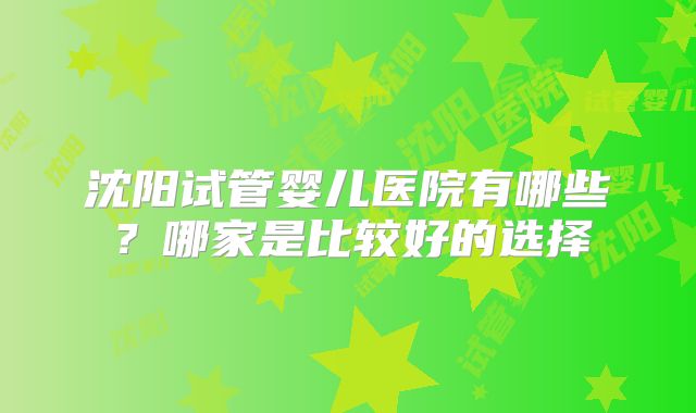 沈阳试管婴儿医院有哪些？哪家是比较好的选择