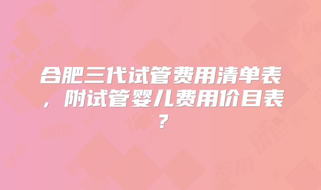 合肥三代试管费用清单表,附试管婴儿费用价目表?