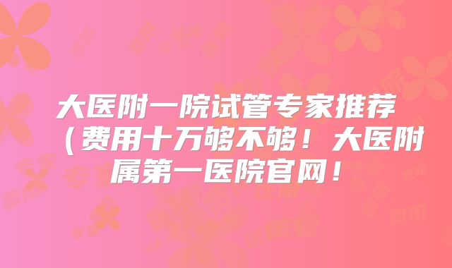 大医附一院试管专家推荐（费用十万够不够！大医附属第一医院官网！