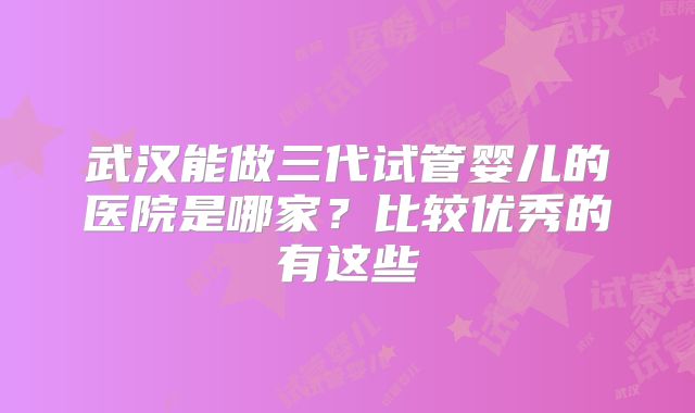 武汉能做三代试管婴儿的医院是哪家？比较优秀的有这些