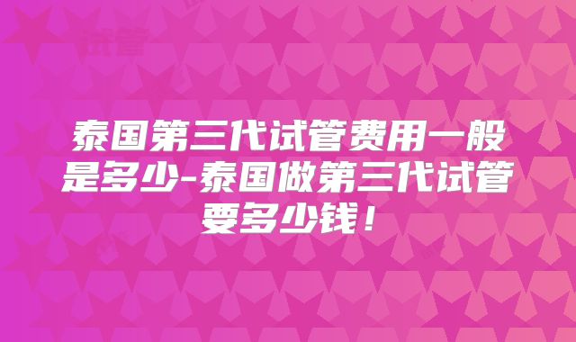 泰国第三代试管费用一般是多少-泰国做第三代试管要多少钱!