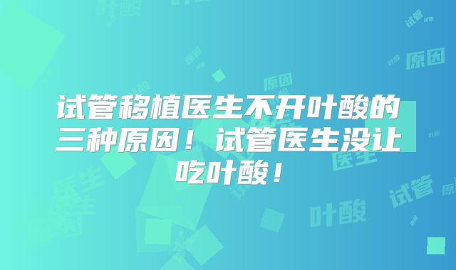 试管移植医生不开叶酸的三种原因！试管医生没让吃叶酸！