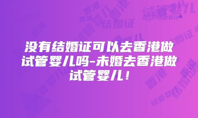 没有结婚证可以去香港做试管婴儿吗-未婚去香港做试管婴儿!