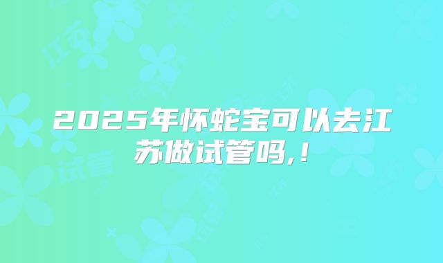 2025年怀蛇宝可以去江苏做试管吗,！