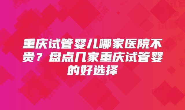 重庆试管婴儿哪家医院不贵?盘点几家重庆试管婴的好选择