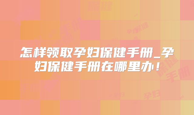 怎样领取孕妇保健手册_孕妇保健手册在哪里办！