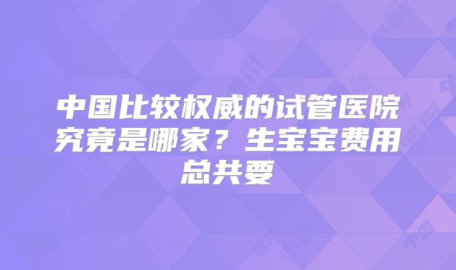 中国比较权威的试管医院究竟是哪家？生宝宝费用总共要
