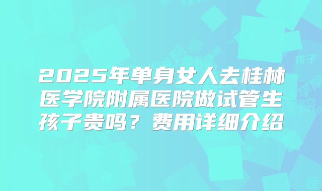 2025年单身女人去桂林医学院附属医院做试管生孩子贵吗？费用详细介绍