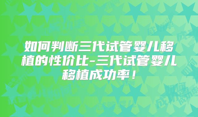 如何判断三代试管婴儿移植的性价比-三代试管婴儿移植成功率！