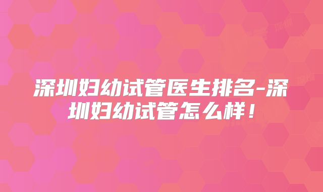 深圳妇幼试管医生排名-深圳妇幼试管怎么样！