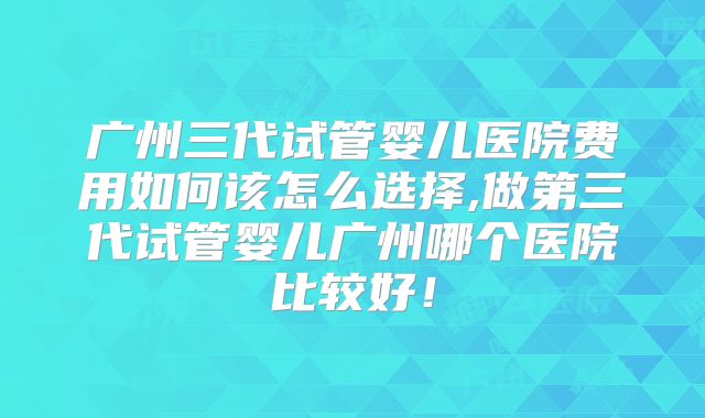 广州三代试管婴儿医院费用如何该怎么选择,做第三代试管婴儿广州哪个医院比较好!