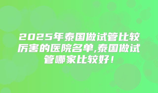2025年泰国做试管比较厉害的医院名单,泰国做试管哪家比较好!