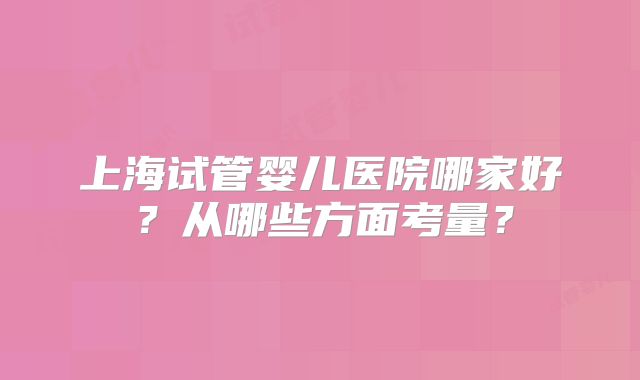 上海试管婴儿医院哪家好？从哪些方面考量？