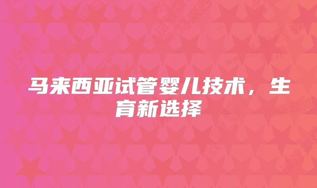 马来西亚试管婴儿技术,生育新选择