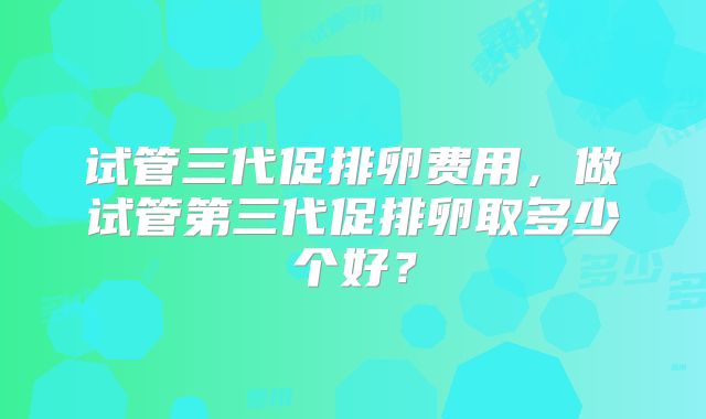 试管三代促排卵费用,做试管第三代促排卵取多少个好?