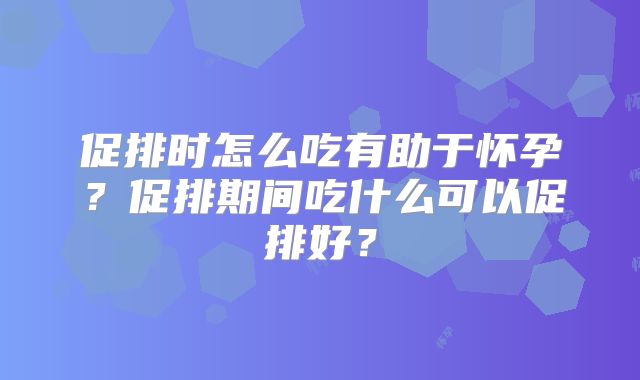 促排时怎么吃有助于怀孕?促排期间吃什么可以促排好?