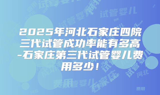 2025年河北石家庄四院三代试管成功率能有多高-石家庄第三代试管婴儿费用多少！