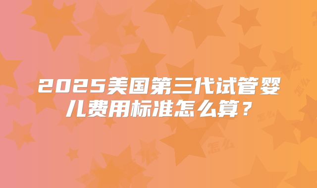 2025美国第三代试管婴儿费用标准怎么算？