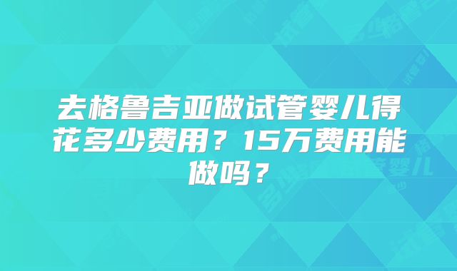 去格鲁吉亚做试管婴儿得花多少费用？15万费用能做吗？