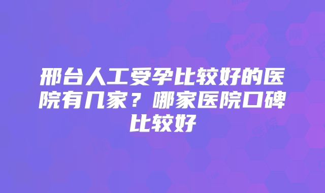邢台人工受孕比较好的医院有几家？哪家医院口碑比较好