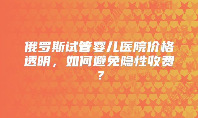 俄罗斯试管婴儿医院价格透明，如何避免隐性收费？