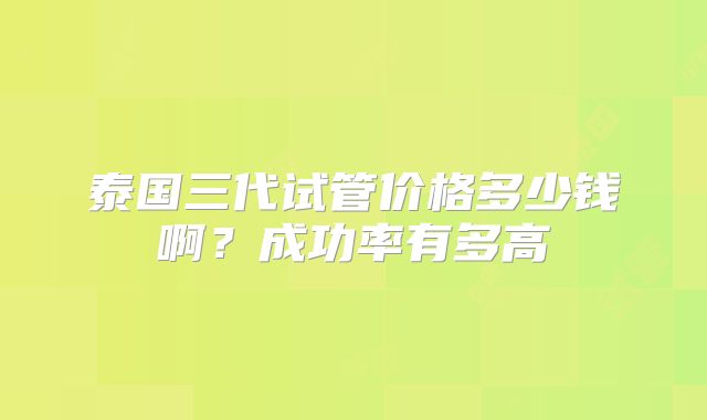 泰国三代试管价格多少钱啊？成功率有多高