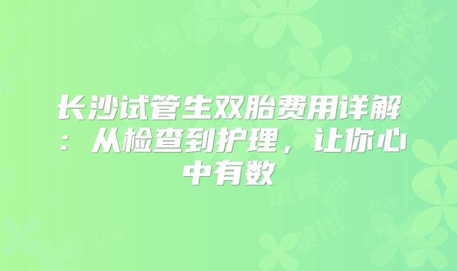 长沙试管生双胎费用详解：从检查到护理，让你心中有数